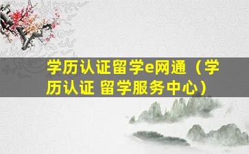 学历认证留学e网通（学历认证 留学服务中心）